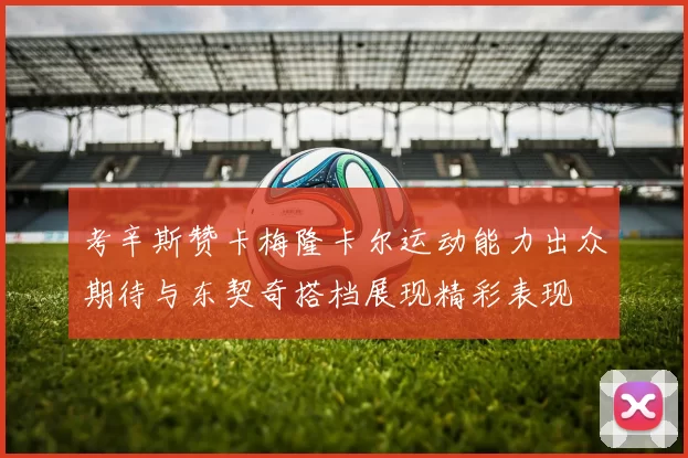 考辛斯赞卡梅隆卡尔运动能力出众期待与东契奇搭档展现精彩表现