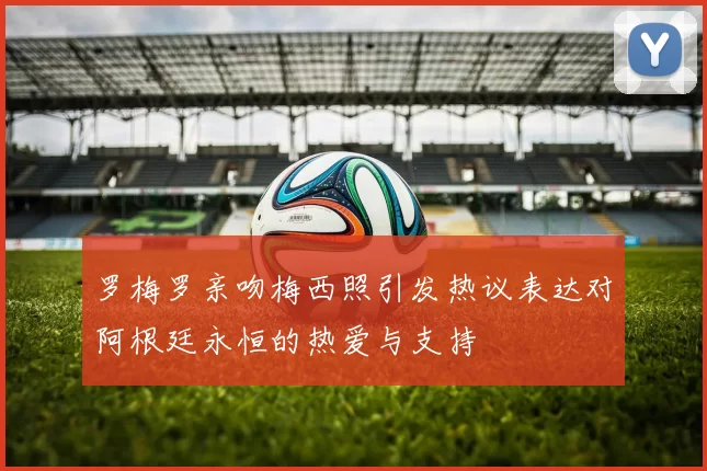 罗梅罗亲吻梅西照引发热议表达对阿根廷永恒的热爱与支持