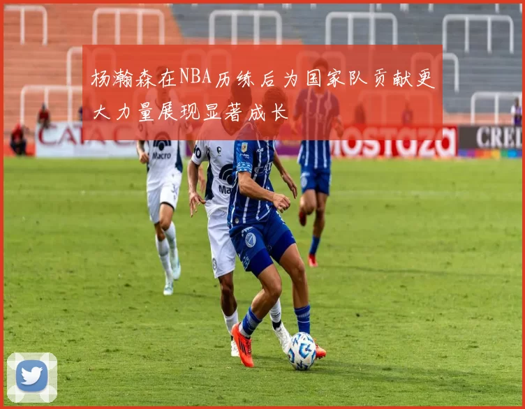 杨瀚森在NBA历练后为国家队贡献更大力量展现显著成长