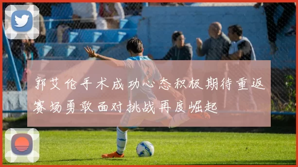 郭艾伦手术成功心态积极期待重返赛场勇敢面对挑战再度崛起