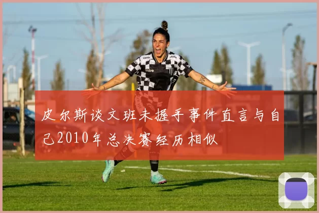 皮尔斯谈文班未握手事件直言与自己2010年总决赛经历相似