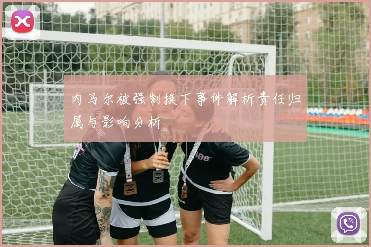 内马尔被强制换下事件解析责任归属与影响分析