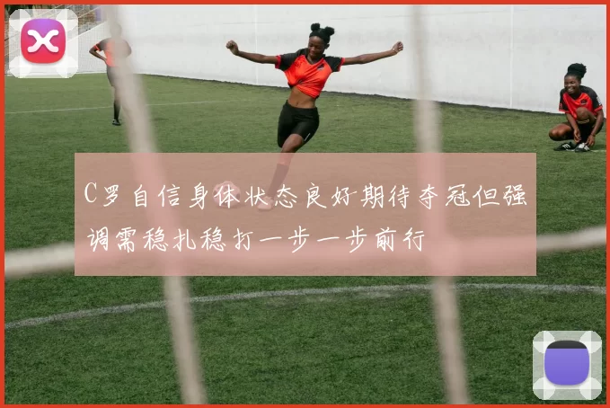 C罗自信身体状态良好期待夺冠但强调需稳扎稳打一步一步前行