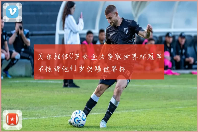 贝尔相信C罗会全力争取世界杯冠军不惊讶他41岁仍踢世界杯