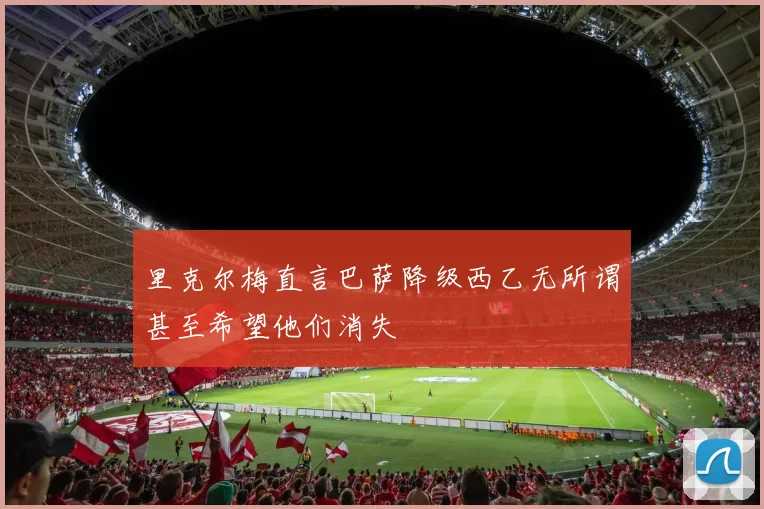 里克尔梅直言巴萨降级西乙无所谓甚至希望他们消失