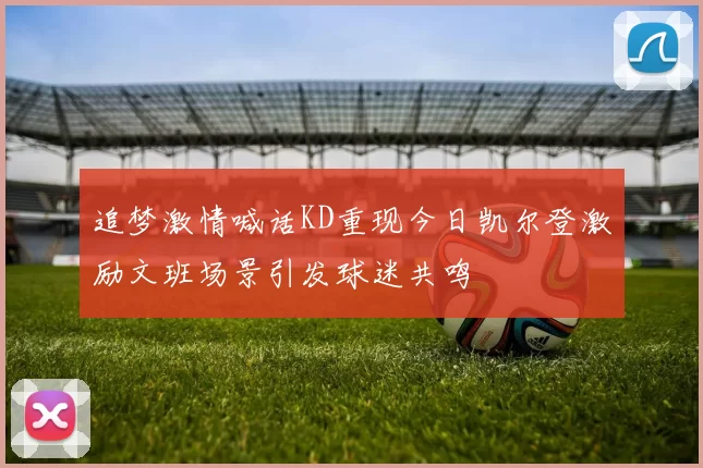 追梦激情喊话KD重现今日凯尔登激励文班场景引发球迷共鸣