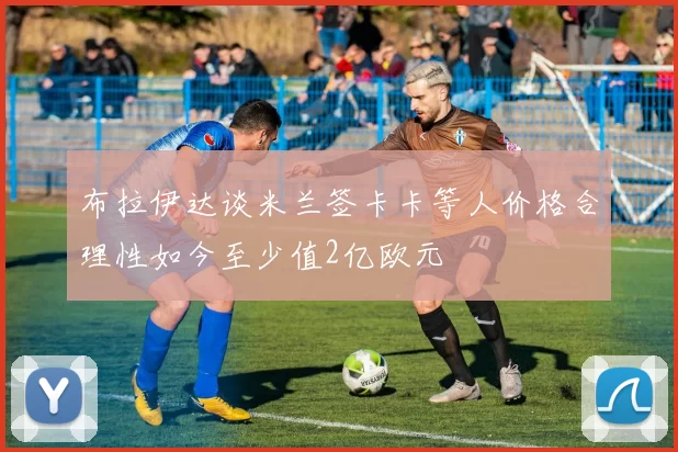 布拉伊达谈米兰签卡卡等人价格合理性如今至少值2亿欧元