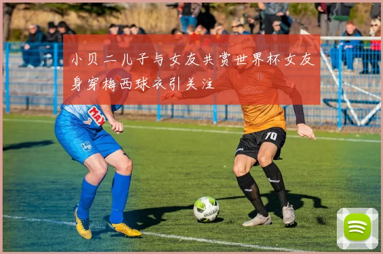 小贝二儿子与女友共赏世界杯女友身穿梅西球衣引关注