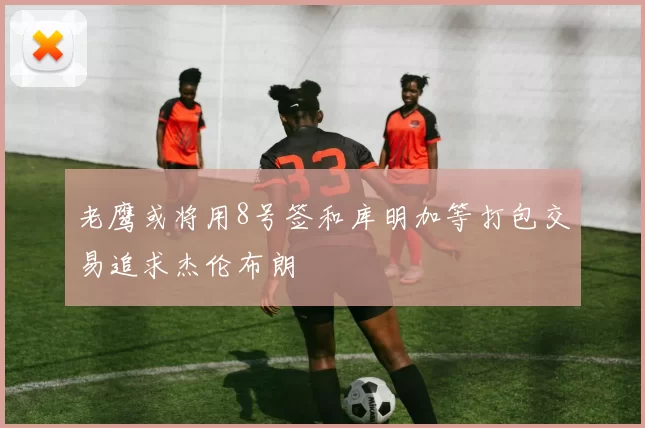 老鹰或将用8号签和库明加等打包交易追求杰伦布朗