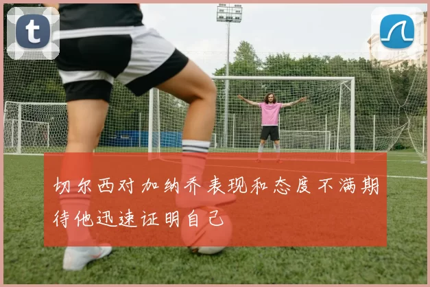切尔西对加纳乔表现和态度不满期待他迅速证明自己