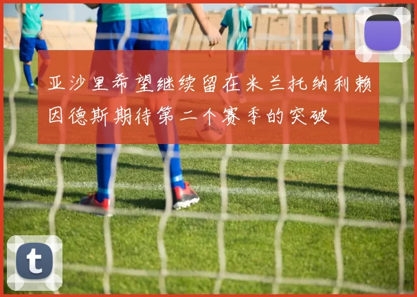 亚沙里希望继续留在米兰托纳利赖因德斯期待第二个赛季的突破