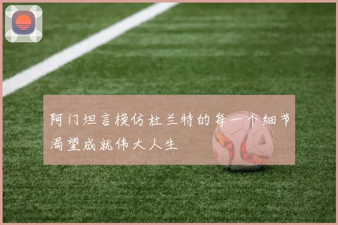 阿门坦言模仿杜兰特的每一个细节渴望成就伟大人生
